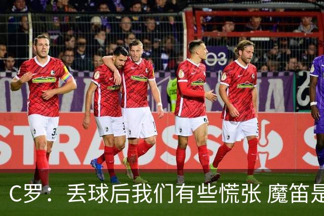 C罗：丢球后我们有些慌张 魔笛是足球界的传奇 准备好对阵西班牙